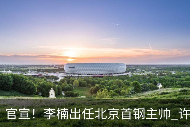 官宣！李楠出任北京首钢主帅 许利民担任总教练