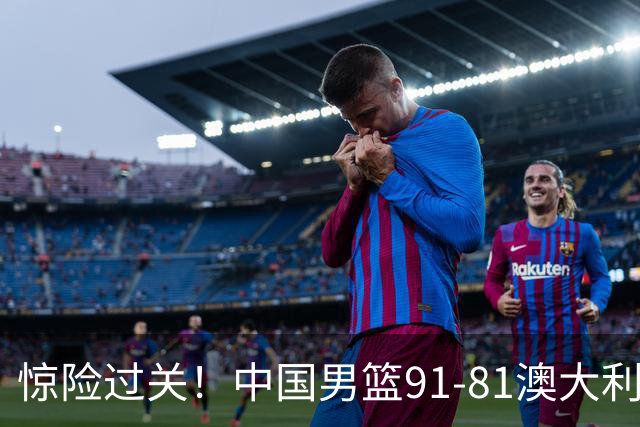 惊险过关！中国男篮91-81澳大利亚 王俊杰末节统治比赛拿下开门红